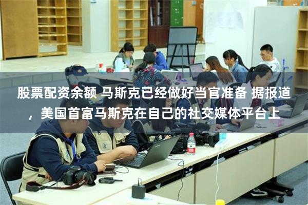 股票配资余额 马斯克已经做好当官准备 据报道，美国首富马斯克在自己的社交媒体平台上