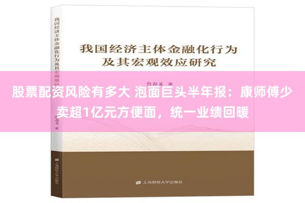 股票配资风险有多大 泡面巨头半年报：康师傅少卖超1亿元方便面，统一业绩回暖