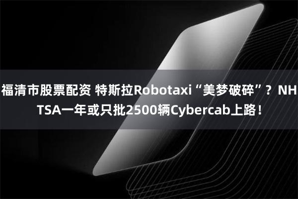 福清市股票配资 特斯拉Robotaxi“美梦破碎”？NHTSA一年或只批2500辆Cybercab上路！