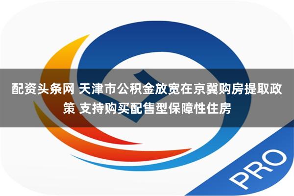 配资头条网 天津市公积金放宽在京冀购房提取政策 支持购买配售型保障性住房