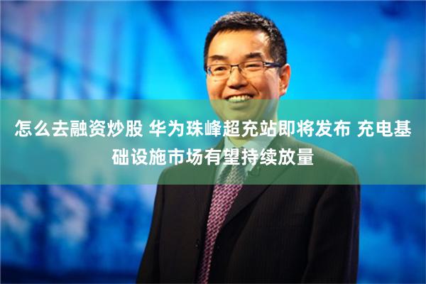 怎么去融资炒股 华为珠峰超充站即将发布 充电基础设施市场有望持续放量