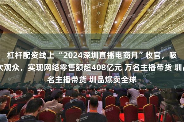 杠杆配资线上 “2024深圳直播电商月”收官，吸引53亿人次观众，实现网络零售额超408亿元 万名主播带货 圳品爆卖全球