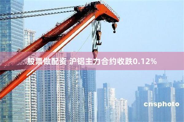 股票做配资 沪铝主力合约收跌0.12%