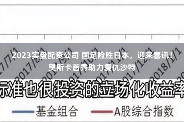 2023实盘配资公司 国足险胜日本，迎来喜讯！奥斯卡首秀助力复仇沙特