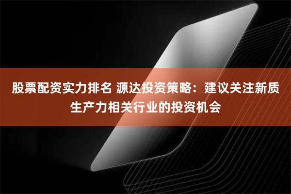 股票配资实力排名 源达投资策略：建议关注新质生产力相关行业的投资机会