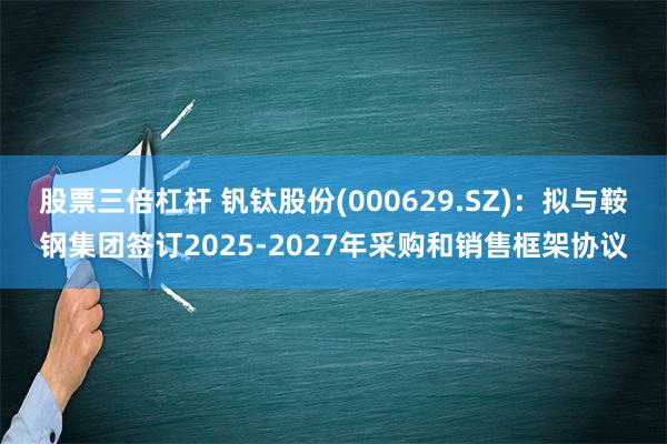 股票三倍杠杆 钒钛股份(000629.SZ)：拟与鞍钢集团签订2025-2027年采购和销售框架协议