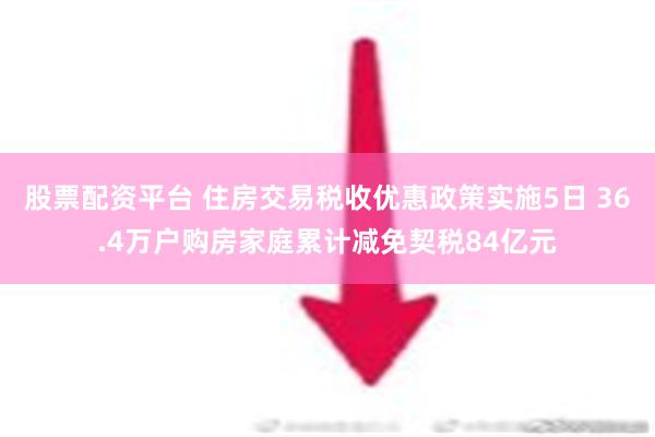 股票配资平台 住房交易税收优惠政策实施5日 36.4万户购房家庭累计减免契税84亿元