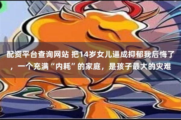 配资平台查询网站 把14岁女儿逼成抑郁我后悔了，一个充满“内耗”的家庭，是孩子最大的灾难