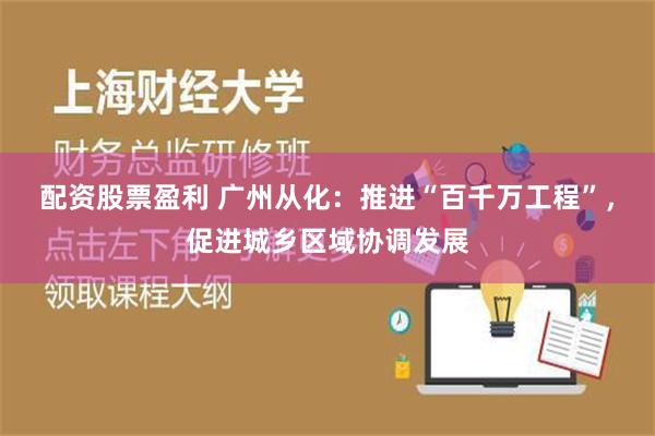 配资股票盈利 广州从化：推进“百千万工程”，促进城乡区域协调发展