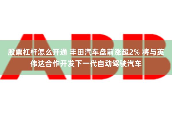 股票杠杆怎么开通 丰田汽车盘前涨超2% 将与英伟达合作开发下一代自动驾驶汽车